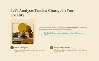Let's Analyse: Track a Change in Your
Locality
Observe a change in your locality over the past five years — transport,
housing, education, technology, or environment.
This habit of observation and inquiry is Social Science in
action.
1 What changed?
What was the situation earlier, and how is it
different now?
2 Why and so what?
What caused the change, and how has it affected
people's lives?
 