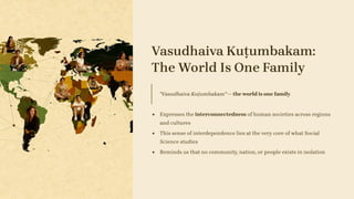 Vasudhaiva Kuṭumbakam:
The World Is One Family
"Vasudhaiva Kuṭumbakam" — the world is one family
Expresses the interconnectedness of human societies across regions
and cultures
This sense of interdependence lies at the very core of what Social
Science studies
Reminds us that no community, nation, or people exists in isolation
 