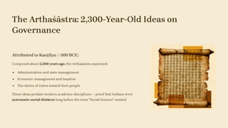 The Arthaśāstra: 2,300-Year-Old Ideas on
Governance
Attributed to Kauṭilya (~300 BCE)
Composed about 2,300 years ago, the Arthaśāstra examined:
Administration and state management
Economic management and taxation
The duties of rulers toward their people
These ideas predate modern academic disciplines — proof that Indians were
systematic social thinkers long before the term "Social Science" existed.
 