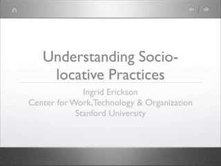 Understanding Socio-
    locative Practices
              Ingrid Erickson
Center for Work,Technology & Organization
            Stanford University
 