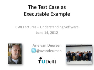 The Test Case as
    Executable Example

CWI Lectures – Understanding Software
            June 14, 2012


          Arie van Deursen
            @avandeursen


                                        1
 