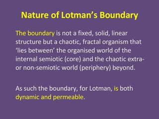Nature of Lotman’s Boundary The boundary  is not a fixed, solid, linear structure but a chaotic, fractal organism that ‘lies between’ the organised world of the internal semiotic (core) and the chaotic extra- or non-semiotic world (periphery) beyond. As such the boundary, for Lotman,  is  both  dynamic and permeable . 