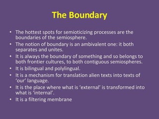 The Boundary The hottest spots for semioticizing processes are the boundaries of the semiosphere. The notion of boundary is an ambivalent one: it both separates and unites. It is always the boundary of something and so belongs to both frontier cultures, to both contiguous semiospheres. It is bilingual and polylingual. It is a mechanism for translation alien texts into texts of ‘our’ language. It is the place where what is ‘external’ is transformed into what is ‘internal’. It is a filtering membrane 