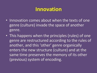 Innovation Innovation comes about when the texts of one genre (culture) invade the space of another genre. This happens when the principles (rules) of one genre are restructured according to the rules of another, and this ‘other’ genre organically enters the new structure (culture) and at the same time preserves the memory of its other (previous) system of encoding. 