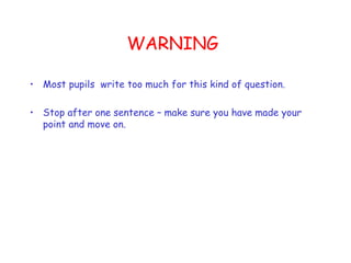 WARNING Most pupils  write too much for this kind of question. Stop after one sentence – make sure you have made your point and move on. 
