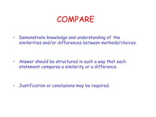 COMPARE  Demonstrate knowledge and understanding of   the similarities and/or differences between methods/choices.  Answer should be structured in such a way that each statement compares a similarity or a difference. Justification or conclusions may be required.  