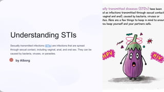 Understanding STIs
Sexually transmitted infections (STIs) are infections that are spread
through sexual contact, including vaginal, anal, and oral sex. They can be
caused by bacteria, viruses, or parasites.
by Alborg
 