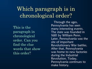 Which paragraph is in
   chronological order?
                     Through the ages,
                  Pennsylvania has seen
This is the       many interesting events.
paragraph in      The state was founded in
chronological     1681 by William Penn.
                  Later, Pennsylvania was the
order. Can you    site of important
find the clue     Revolutionary War battles.
words that show   After that, Pennsylvania
this order?       was home to new factories
                  during the Industrial
                  Revolution. Today,
                  Pennsylvania continues to
                  make history.
 