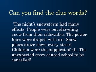 Can you find the clue words?
  The night’s snowstorm had many
 effects. People were out shoveling
 snow from their sidewalks. The power
 lines were draped with ice. Snow
 plows drove down every street.
 Children were the happiest of all. The
 unexpected snow caused school to be
 cancelled!
 