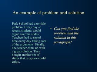 An example of problem and solution

Park School had a terrible
problem. Every day at        • Can you find the
recess, students would
argue over the slides.         problem and the
Teachers had to spend          solution in this
time every day taking care     paragraph?
of the arguments. Finally,
one teacher came up with
a great solution. They
bought another set of
slides that everyone could
enjoy.
 
