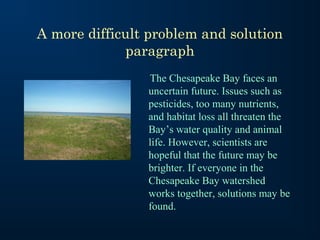 A more difficult problem and solution
              paragraph
                The Chesapeake Bay faces an
                uncertain future. Issues such as
                pesticides, too many nutrients,
                and habitat loss all threaten the
                Bay’s water quality and animal
                life. However, scientists are
                hopeful that the future may be
                brighter. If everyone in the
                Chesapeake Bay watershed
                works together, solutions may be
                found.
 