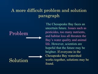 A more difficult problem and solution
              paragraph
                The Chesapeake Bay faces an
                uncertain future. Issues such as
                pesticides, too many nutrients,
Problem         and habitat loss all threaten the
                Bay’s water quality and animal
                life. However, scientists are
                hopeful that the future may be
                brighter. If everyone in the
                Chesapeake Bay watershed
Solution        works together, solutions may be
                found.
 