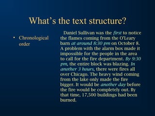 What’s the text structure?
                    Daniel Sullivan was the first to notice
• Chronological   the flames coming from the O’Leary
  order           barn at around 8:30 pm on October 8.
                  A problem with the alarm box made it
                  impossible for the people in the area
                  to call for the fire department. By 9:30
                  pm, the entire block was blazing. In
                  another 3 hours, there were fires all
                  over Chicago. The heavy wind coming
                  from the lake only made the fire
                  bigger. It would be another day before
                  the fire would be completely out. By
                  that time, 17,500 buildings had been
                  burned.
 