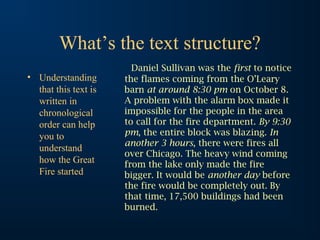 What’s the text structure?
                        Daniel Sullivan was the first to notice
• Understanding       the flames coming from the O’Leary
  that this text is   barn at around 8:30 pm on October 8.
  written in          A problem with the alarm box made it
  chronological       impossible for the people in the area
  order can help      to call for the fire department. By 9:30
  you to              pm, the entire block was blazing. In
                      another 3 hours, there were fires all
  understand
                      over Chicago. The heavy wind coming
  how the Great       from the lake only made the fire
  Fire started        bigger. It would be another day before
                      the fire would be completely out. By
                      that time, 17,500 buildings had been
                      burned.
 