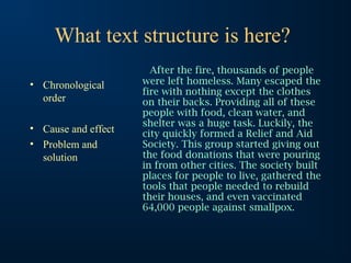What text structure is here?
                       After the fire, thousands of people
• Chronological      were left homeless. Many escaped the
                     fire with nothing except the clothes
  order              on their backs. Providing all of these
                     people with food, clean water, and
                     shelter was a huge task. Luckily, the
• Cause and effect   city quickly formed a Relief and Aid
• Problem and        Society. This group started giving out
  solution           the food donations that were pouring
                     in from other cities. The society built
                     places for people to live, gathered the
                     tools that people needed to rebuild
                     their houses, and even vaccinated
                     64,000 people against smallpox.
 