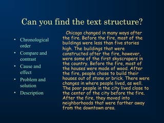 Can you find the text structure?
                    Chicago changed in many ways after
• Chronological   the fire. Before the fire, most of the
                  buildings were less than five stories
  order
                  high. The buildings that were
• Compare and     constructed after the fire, however,
  contrast        were some of the first skyscrapers in
                  the country. Before the fire, most of
• Cause and       the houses were made of wood. After
  effect          the fire, people chose to build their
• Problem and     houses out of stone or brick. There were
                  changes in where people lived, as well.
  solution        The poor people in the city lived close to
• Description     the center of the city before the fire.
                  After the fire, they moved into
                  neighborhoods that were farther away
                  from the downtown area.
 