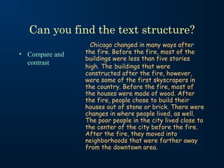 Can you find the text structure?
                  Chicago changed in many ways after
• Compare and   the fire. Before the fire, most of the
                buildings were less than five stories
  contrast
                high. The buildings that were
                constructed after the fire, however,
                were some of the first skyscrapers in
                the country. Before the fire, most of
                the houses were made of wood. After
                the fire, people chose to build their
                houses out of stone or brick. There were
                changes in where people lived, as well.
                The poor people in the city lived close to
                the center of the city before the fire.
                After the fire, they moved into
                neighborhoods that were farther away
                from the downtown area.
 