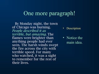 One more paragraph!
  By Monday night, the town
of Chicago was burning.         • Description
People described it as
terrible, but amazing. The
flames were brighter than       • Notice the
anything people had ever          main idea.
seen. The harsh winds swept
the fire across the city with
terrible speed. For many
who watched, it was a sight
to remember for the rest of
their lives.
 