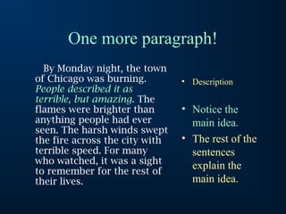 One more paragraph!
  By Monday night, the town
of Chicago was burning.         • Description
People described it as
terrible, but amazing. The
flames were brighter than       • Notice the
anything people had ever          main idea.
seen. The harsh winds swept
the fire across the city with   • The rest of the
terrible speed. For many          sentences
who watched, it was a sight
to remember for the rest of
                                  explain the
their lives.                      main idea.
 