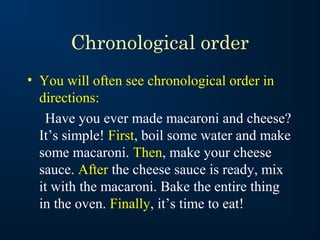 Chronological order
• You will often see chronological order in
  directions:
   Have you ever made macaroni and cheese?
  It’s simple! First, boil some water and make
  some macaroni. Then, make your cheese
  sauce. After the cheese sauce is ready, mix
  it with the macaroni. Bake the entire thing
  in the oven. Finally, it’s time to eat!
 