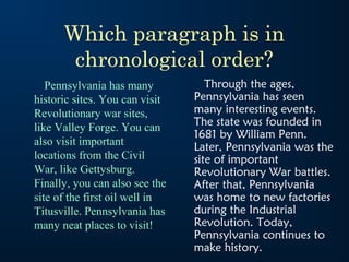 Which paragraph is in
       chronological order?
   Pennsylvania has many           Through the ages,
historic sites. You can visit   Pennsylvania has seen
Revolutionary war sites,        many interesting events.
like Valley Forge. You can      The state was founded in
                                1681 by William Penn.
also visit important            Later, Pennsylvania was the
locations from the Civil        site of important
War, like Gettysburg.           Revolutionary War battles.
Finally, you can also see the   After that, Pennsylvania
site of the first oil well in   was home to new factories
Titusville. Pennsylvania has    during the Industrial
many neat places to visit!      Revolution. Today,
                                Pennsylvania continues to
                                make history.
 