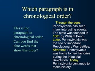 Which paragraph is in
chronological order?
Through the ages,
Pennsylvania has seen
many interesting events.
The state was founded in
1681 by William Penn.
Later, Pennsylvania was
the site of important
Revolutionary War battles.
After that, Pennsylvania
was home to new factories
during the Industrial
Revolution. Today,
Pennsylvania continues to
make history.
This is the
paragraph in
chronological order.
Can you find the
clue words that
show this order?
 