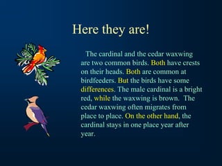 Here they are!
The cardinal and the cedar waxwing
are two common birds. Both have crests
on their heads. Both are common at
birdfeeders. But the birds have some
differences. The male cardinal is a bright
red, while the waxwing is brown. The
cedar waxwing often migrates from
place to place. On the other hand, the
cardinal stays in one place year after
year.
 