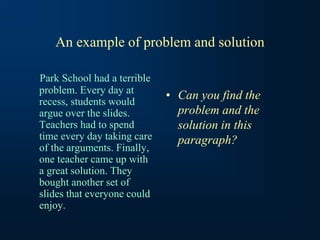 An example of problem and solution
Park School had a terrible
problem. Every day at
recess, students would
argue over the slides.
Teachers had to spend
time every day taking care
of the arguments. Finally,
one teacher came up with
a great solution. They
bought another set of
slides that everyone could
enjoy.
• Can you find the
problem and the
solution in this
paragraph?
 