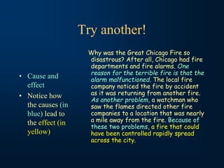 Try another!
• Cause and
effect
• Notice how
the causes (in
blue) lead to
the effect (in
yellow)
Why was the Great Chicago Fire so
disastrous? After all, Chicago had fire
departments and fire alarms. One
reason for the terrible fire is that the
alarm malfunctioned. The local fire
company noticed the fire by accident
as it was returning from another fire.
As another problem, a watchman who
saw the flames directed other fire
companies to a location that was nearly
a mile away from the fire. Because of
these two problems, a fire that could
have been controlled rapidly spread
across the city.
 