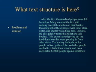 What text structure is here?
• Problem and
solution
After the fire, thousands of people were left
homeless. Many escaped the fire with
nothing except the clothes on their backs.
Providing all of these people with food, clean
water, and shelter was a huge task. Luckily,
the city quickly formed a Relief and Aid
Society. This group started giving out the
food donations that were pouring in from
other cities. The society built places for
people to live, gathered the tools that people
needed to rebuild their houses, and even
vaccinated 64,000 people against smallpox.
 
