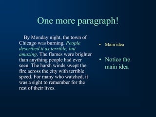 One more paragraph!
By Monday night, the town of
Chicago was burning. People
described it as terrible, but
amazing. The flames were brighter
than anything people had ever
seen. The harsh winds swept the
fire across the city with terrible
speed. For many who watched, it
was a sight to remember for the
rest of their lives.
• Main idea
• Notice the
main idea
 