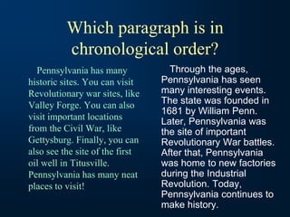 Which paragraph is in
chronological order?
Pennsylvania has many
historic sites. You can visit
Revolutionary war sites, like
Valley Forge. You can also
visit important locations
from the Civil War, like
Gettysburg. Finally, you can
also see the site of the first
oil well in Titusville.
Pennsylvania has many neat
places to visit!
Through the ages,
Pennsylvania has seen
many interesting events.
The state was founded in
1681 by William Penn.
Later, Pennsylvania was
the site of important
Revolutionary War battles.
After that, Pennsylvania
was home to new factories
during the Industrial
Revolution. Today,
Pennsylvania continues to
make history.
 