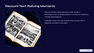 Recount Text: Reliving Moments
Recount text tells a story about past events, usually in
chronological order. Its primary purpose is to inform or entertain by
narrating what happened.
It typically includes who was involved, what occurred, when it
happened, and where it took place.
 