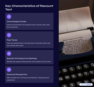 Key Characteristics of Recount
Text
Chronological Order
Events are presented in the sequence they occurred, often using
time connectives.
Past Tense
Verbs are predominantly in the past tense to describe actions that
have already taken place.
Specific Participants & Settings
Identifies the people involved and the exact locations of the events.
Personal Perspective
Often narrated from a first-person perspective, sharing personal
experiences.
 