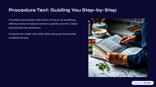 Procedure Text: Guiding You Step-by-Step
Procedure text provides instructions on how to do something,
offering a series of steps to achieve a specific outcome. Clarity
and precision are paramount.
It ensures the reader can easily follow along and successfully
complete the task.
 