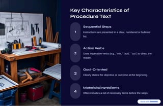 Key Characteristics of
Procedure Text
1
Sequential Steps
Instructions are presented in a clear, numbered or bulleted
list.
2
Action Verbs
Uses imperative verbs (e.g., "mix," "add," "cut") to direct the
reader.
3
Goal-Oriented
Clearly states the objective or outcome at the beginning.
4
Materials/Ingredients
Often includes a list of necessary items before the steps.
 