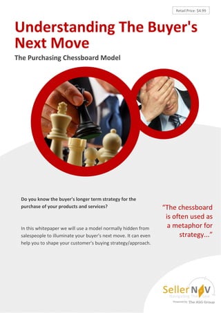 Retail Price: $4.99



Understanding The Buyer's
Next Move
The Purchasing Chessboard Model




 Do you know the buyer's longer term strategy for the
 purchase of your products and services?                         “The chessboard
                                                                  is often used as
 In this whitepaper we will use a model normally hidden from       a metaphor for
 salespeople to illuminate your buyer's next move. It can even         strategy...”
 help you to shape your customer's buying strategy/approach.
 