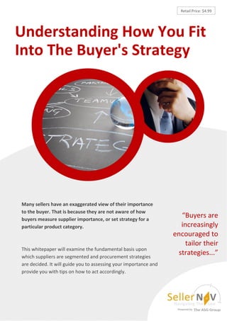 Retail Price: $4.99




Understanding How You Fit
Into The Buyer's Strategy




Many sellers have an exaggerated view of their importance
to the buyer. That is because they are not aware of how
buyers measure supplier importance, or set strategy for a
                                                                    “Buyers are
particular product category.                                        increasingly
                                                                  encouraged to
                                                                     tailor their
This whitepaper will examine the fundamental basis upon
which suppliers are segmented and procurement strategies
                                                                   strategies...”
are decided. It will guide you to assessing your importance and
provide you with tips on how to act accordingly.
 