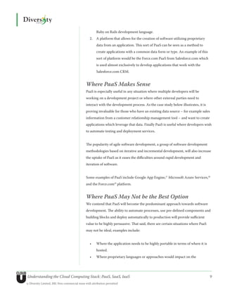 Ruby on Rails development language.
                                                  2.	 A platform that allows for the creation of software utilizing proprietary
                                                       data from an application. This sort of PaaS can be seen as a method to
                                                       create applications with a common data form or type. An example of this
                                                       sort of platform would be the Force.com PaaS from Salesforce.com which
                                                       is used almost exclusively to develop applications that work with the
                                                       Salesforce.com CRM.


                                               Where PaaS Makes Sense
                                               PaaS is especially useful in any situation where multiple developers will be
                                               working on a development project or where other external parties need to
                                               interact with the development process. As the case study below illustrates, it is
                                               proving invaluable for those who have an existing data source – for example sales
                                               information from a customer relationship management tool – and want to create
                                               applications which leverage that data. Finally PaaS is useful where developers wish
                                               to automate testing and deployment services.


                                               The popularity of agile software development, a group of software development
                                               methodologies based on iterative and incremental development, will also increase
                                               the uptake of PaaS as it eases the difficulties around rapid development and
                                               iteration of software.


                                               Some examples of PaaS include Google App Engine,17 Microsoft Azure Services,18
                                               and the Force.com19 platform.


                                               Where PaaS May Not be the Best Option
                                               We contend that PaaS will become the predominant approach towards software
                                               development. The ability to automate processes, use pre-defined components and
                                               building blocks and deploy automatically to production will provide sufficient
                                               value to be highly persuasive. That said, there are certain situations where PaaS
                                               may not be ideal, examples include:


                                                  •	   Where the application needs to be highly portable in terms of where it is
                                                       hosted.
                                                  •	   Where proprietary languages or approaches would impact on the




Understanding the Cloud Computing Stack: PaaS, SaaS, IaaS                                                                          9
© Diversity Limited, 2011 Non-commercial reuse with attribution permitted
 