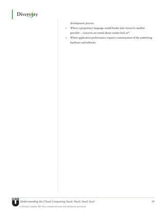 development process
                                                  •	   Where a proprietary language would hinder later moves to another
                                                       provider – concerns are raised about vendor lock-in20
                                                  •	   Where application performance requires customization of the underlying
                                                       hardware and software




Understanding the Cloud Computing Stack: PaaS, SaaS, IaaS                                                                   10
© Diversity Limited, 2011 Non-commercial reuse with attribution permitted
 