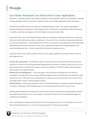 Case Study: Menumate Uses PaaS to Serve Tasty Applications
Menumate21 is a provider of point of sale hardware and software for the hospitality industry across Australasia. Menumate
has taken advantage of the Force.com PaaS to migrate over time a series of legacy applications used in the business.


Daniel Fowlie and Abhinav Keswani are Directors of development house Trineo,22 the company responsible for
boutique development for Menumate. Fowlie explains that the use of the Force.com platform has allowed Menumate
to centralise, modernise and integrate an otherwise disparate in-house software toolkit.


Keswani feels that a more conventional development approach would require significant infrastructure, connectivity,
and security and would introduce uptime considerations – whereas the Force.com platform inherently provides these
non-functional requirements – allowing Menumate and Trineo to focus purely on developing the needed functionality.
Additionally, utilizing a PaaS approach has meant Trineo could take advantage of both existing integrations and
automated deployment tools – another example of PaaS easing the development process.


Using PaaS, Trineo has been able to migrate over time a series of legacy applications used in the business. Some of
these applications are:


License Key Generation – The Menumate software uses license keys to activate the features that the customer
has paid for. The power of the PaaS programming language allowed Menumate to quickly port this code to Force.com
where the license keys are linked to the customer record in the Salesforce.com CRM. This allows Sales and Support
staff to quickly see the status of licenses.
Enhanced Case Management – A lot of the support cases Menumate were dealing with were orders for
consumables. To handle this they had a separate DOS based application that would allow the user to build up an order
and create an invoice. Menumate now can add products to a support case and automatically send an invoice to their
accounting software using an existing integration product.
L abel Printing – Another legacy application was for creating freight labels for sending consumables and hardware
to customers. Utilising the PaaS technology, these can now be printed directly from the customer record.


Utilising a PaaS development environment has resulted in the creation of these applications being significantly faster
than would otherwise be the case. In some examples, in the absence of PaaS, the cost of developing the application
would have been prohibitive.


PaaS is undoubtedly an exciting and powerful form of Cloud Computing; however, in terms of market awareness it’s
hard to look past Infrastructure as a Service and the rapid growth it’s seeing in the marketplace.




  Cloudonomics: the Economics of Cloud Computing                                                                            11
  © Diversity Limited, 2011 Non-commercial reuse with attribution permitted
 