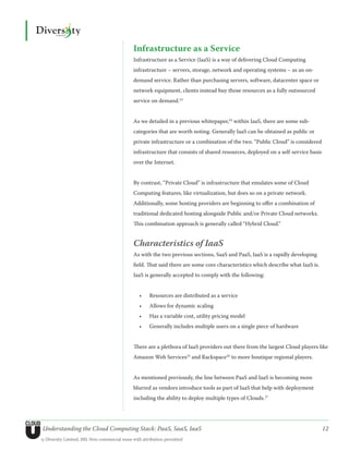 Infrastructure as a Service
                                               Infrastructure as a Service (IaaS) is a way of delivering Cloud Computing
                                               infrastructure – servers, storage, network and operating systems – as an on-
                                               demand service. Rather than purchasing servers, software, datacenter space or
                                               network equipment, clients instead buy those resources as a fully outsourced
                                               service on demand.23


                                               As we detailed in a previous whitepaper,24 within IaaS, there are some sub-
                                               categories that are worth noting. Generally IaaS can be obtained as public or
                                               private infrastructure or a combination of the two. “Public Cloud” is considered
                                               infrastructure that consists of shared resources, deployed on a self-service basis
                                               over the Internet.


                                               By contrast, “Private Cloud” is infrastructure that emulates some of Cloud
                                               Computing features, like virtualization, but does so on a private network.
                                               Additionally, some hosting providers are beginning to offer a combination of
                                               traditional dedicated hosting alongside Public and/or Private Cloud networks.
                                               This combination approach is generally called “Hybrid Cloud.”


                                               Characteristics of IaaS
                                               As with the two previous sections, SaaS and PaaS, IaaS is a rapidly developing
                                               field. That said there are some core characteristics which describe what IaaS is.
                                               IaaS is generally accepted to comply with the following:


                                                  •	   Resources are distributed as a service
                                                  •	   Allows for dynamic scaling
                                                  •	   Has a variable cost, utility pricing model
                                                  •	   Generally includes multiple users on a single piece of hardware


                                               There are a plethora of IaaS providers out there from the largest Cloud players like
                                               Amazon Web Services25 and Rackspace26 to more boutique regional players.


                                               As mentioned previously, the line between PaaS and IaaS is becoming more
                                               blurred as vendors introduce tools as part of IaaS that help with deployment
                                               including the ability to deploy multiple types of Clouds.27




Understanding the Cloud Computing Stack: PaaS, SaaS, IaaS                                                                           12
© Diversity Limited, 2011 Non-commercial reuse with attribution permitted
 