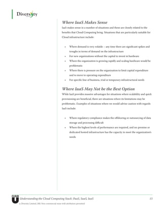 Where IaaS Makes Sense
                                               IaaS makes sense in a number of situations and these are closely related to the
                                               benefits that Cloud Computing bring. Situations that are particularly suitable for
                                               Cloud infrastructure include:


                                                  •	   Where demand is very volatile – any time there are significant spikes and
                                                       troughs in terms of demand on the infrastructure
                                                  •	   For new organizations without the capital to invest in hardware
                                                  •	   Where the organization is growing rapidly and scaling hardware would be
                                                       problematic
                                                  •	   Where there is pressure on the organization to limit capital expenditure
                                                       and to move to operating expenditure
                                                  •	   For specific line of business, trial or temporary infrastructural needs


                                               Where IaaS May Not be the Best Option
                                               While IaaS provides massive advantages for situations where scalability and quick
                                               provisioning are beneficial, there are situations where its limitations may be
                                               problematic. Examples of situations where we would advise caution with regards
                                               IaaS include:


                                                  •	   Where regulatory compliance makes the offshoring or outsourcing of data
                                                       storage and processing difficult
                                                  •	   Where the highest levels of performance are required, and on-premise or
                                                       dedicated hosted infrastructure has the capacity to meet the organization’s
                                                       needs




Understanding the Cloud Computing Stack: PaaS, SaaS, IaaS                                                                         13
© Diversity Limited, 2011 Non-commercial reuse with attribution permitted
 