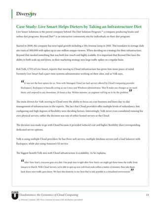 Case Study: Live Smart Helps Dieters by Taking an Infrastructure Diet
Live Smart Solutions is the parent company behind The Diet Solution Program,28 a company producing books and
online diet programs. Beyond Diet29 is an interactive community site for individuals on their diet program.


Started in 2008, the company has seen rapid growth including a 50x revenue jump in 2010. This translates to average daily
site visits of 300,000 with spikes up to one million unique viewers. When deciding on a strategy for their infrastructure,
Beyond Diet needed something that was both low-touch and highly scalable. It is important that Beyond Diet have the
ability to both scale up and down, as their marketing strategy sees large traffic spikes on a regular basis.


Rob Volk, CTO of Live Smart, reports that moving to Cloud infrastructure has given him more peace of mind.
Formerly Live Smart had a part-time systems administrator working on their sites, and as Volk says,



    “   It was not the best option for us. Now with Managed Cloud [an IaaS service offered by Cloud Computing provider

    Rackspace], Rackspace is basically acting as our Linux and Windows administrator. They’ll make our changes as we need

    them, and respond to any downtime, 24 hours a day. Within minutes, an engineer will log on to fix the problem.
                                                                                                                            ”
The main drivers for Volk moving to Cloud were the ability to focus on core business and leave day-to-day
management of infrastructure to the experts. The fact that Cloud providers offer multiple levels of redundancy, fast
configuring and high degrees of flexibility were deciding factors. Interestingly, Volk never even considered running his
own physical servers; rather the decision was one of either hosted servers or the Cloud.


The decision was made to go with Cloud because it provided reduced cost and higher flexibility than corresponding
dedicated server options.


Volk is using multiple Cloud providers: he has three web servers, multiple database servers and a load balancer with
Rackspace, while also using Amazon’s S3 service.


The biggest benefit Volk sees with Cloud infrastructure is scalability. As he explains,



    “   After New Year’s, everyone goes on a diet. Our peak time is right after New Year’s: we might get three times the traffic from

    January to March. With Cloud Servers, we’re able to spin up new web front ends within a matter of minutes, then take them


                                                                                                                             ”
    back down once traffic goes down. We have this elasticity in our farm that is only possible in a virtualized environment.




  Cloudonomics: the Economics of Cloud Computing                                                                                        14
  © Diversity Limited, 2011 Non-commercial reuse with attribution permitted
 