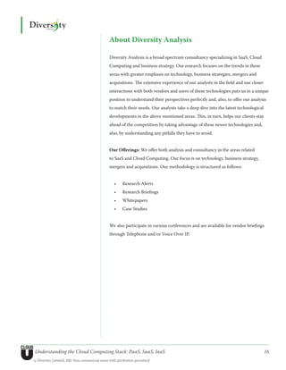 About Diversity Analysis

                                               Diversity Analysis is a broad spectrum consultancy specializing in SaaS, Cloud
                                               Computing and business strategy. Our research focuses on the trends in these
                                               areas with greater emphasis on technology, business strategies, mergers and
                                               acquisitions. The extensive experience of our analysts in the field and our closer
                                               interactions with both vendors and users of these technologies puts us in a unique
                                               position to understand their perspectives perfectly and, also, to offer our analysis
                                               to match their needs. Our analysts take a deep dive into the latest technological
                                               developments in the above mentioned areas. This, in turn, helps our clients stay
                                               ahead of the competition by taking advantage of these newer technologies and,
                                               also, by understanding any pitfalls they have to avoid.


                                               Our Offerings: We offer both analysis and consultancy in the areas related
                                               to SaaS and Cloud Computing. Our focus is on technology, business strategy,
                                               mergers and acquisitions. Our methodology is structured as follows:


                                                  •	   Research Alerts
                                                  •	   Research Briefings
                                                  •	   Whitepapers
                                                  •	   Case Studies


                                               We also participate in various conferences and are available for vendor briefings
                                               through Telephone and/or Voice Over IP.




Understanding the Cloud Computing Stack: PaaS, SaaS, IaaS                                                                           16
© Diversity Limited, 2011 Non-commercial reuse with attribution permitted
 