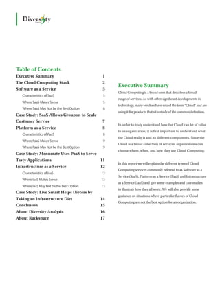 Table of Contents
Executive Summary                           1
The Cloud Computing Stack                   2
                                                 Executive Summary
Software as a Service                       5
                                                 Cloud Computing is a broad term that describes a broad
   Characteristics of SaaS                  5
                                                 range of services. As with other significant developments in
   Where SaaS Makes Sense                   5
                                                 technology, many vendors have seized the term “Cloud” and are
   Where SaaS May Not be the Best Option    6
                                                 using it for products that sit outside of the common definition.
Case Study: SaaS Allows Groupon to Scale
Customer Service                            7
                                                 In order to truly understand how the Cloud can be of value
Platform as a Service                       8
                                                 to an organization, it is first important to understand what
   Characteristics of PaaS                  8
                                                 the Cloud really is and its different components. Since the
   Where PaaS Makes Sense                   9
                                                 Cloud is a broad collection of services, organizations can
   Where PaaS May Not be the Best Option    9
                                                 choose where, when, and how they use Cloud Computing.
Case Study: Menumate Uses PaaS to Serve
Tasty Applications                     11
                                                 In this report we will explain the different types of Cloud
Infrastructure as a Service            12
                                                 Computing services commonly referred to as Software as a
   Characteristics of IaaS                 12
                                                 Service (SaaS), Platform as a Service (PaaS) and Infrastructure
   Where IaaS Makes Sense                  13
                                                 as a Service (IaaS) and give some examples and case studies
   Where IaaS May Not be the Best Option   13
                                                 to illustrate how they all work. We will also provide some
Case Study: Live Smart Helps Dieters by
                                                 guidance on situations where particular flavors of Cloud
Taking an Infrastructure Diet              14
                                                 Computing are not the best option for an organization.
Conclusion                                 15
About Diversity Analysis                   16
About Rackspace                            17
 