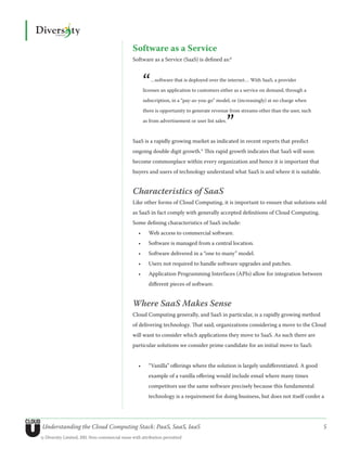 Software as a Service
                                               Software as a Service (SaaS) is defined as:8



                                                       “  …software that is deployed over the internet… With SaaS, a provider

                                                       licenses an application to customers either as a service on demand, through a

                                                       subscription, in a “pay-as-you-go” model, or (increasingly) at no charge when

                                                       there is opportunity to generate revenue from streams other than the user, such


                                                                                                ”
                                                       as from advertisement or user list sales.



                                               SaaS is a rapidly growing market as indicated in recent reports that predict
                                               ongoing double digit growth.9 This rapid growth indicates that SaaS will soon
                                               become commonplace within every organization and hence it is important that
                                               buyers and users of technology understand what SaaS is and where it is suitable.


                                               Characteristics of SaaS
                                               Like other forms of Cloud Computing, it is important to ensure that solutions sold
                                               as SaaS in fact comply with generally accepted definitions of Cloud Computing.
                                               Some defining characteristics of SaaS include:
                                                  •	     Web access to commercial software.
                                                  •	     Software is managed from a central location.
                                                  •	     Software delivered in a “one to many” model.
                                                  •	     Users not required to handle software upgrades and patches.
                                                  •	     Application Programming Interfaces (APIs) allow for integration between
                                                         different pieces of software.


                                               Where SaaS Makes Sense
                                               Cloud Computing generally, and SaaS in particular, is a rapidly growing method
                                               of delivering technology. That said, organizations considering a move to the Cloud
                                               will want to consider which applications they move to SaaS. As such there are
                                               particular solutions we consider prime candidate for an initial move to SaaS:


                                                  •	     “Vanilla” offerings where the solution is largely undifferentiated. A good
                                                         example of a vanilla offering would include email where many times
                                                         competitors use the same software precisely because this fundamental
                                                         technology is a requirement for doing business, but does not itself confer a




Understanding the Cloud Computing Stack: PaaS, SaaS, IaaS                                                                                5
© Diversity Limited, 2011 Non-commercial reuse with attribution permitted
 