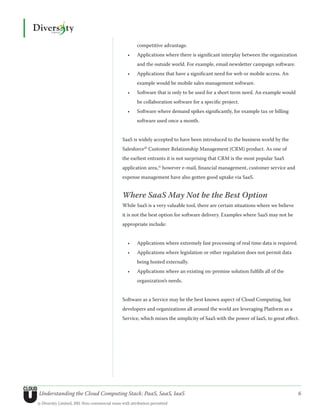 competitive advantage.
                                                  •	   Applications where there is significant interplay between the organization
                                                       and the outside world. For example, email newsletter campaign software.
                                                  •	   Applications that have a significant need for web or mobile access. An
                                                       example would be mobile sales management software.
                                                  •	   Software that is only to be used for a short term need. An example would
                                                       be collaboration software for a specific project.
                                                  •	   Software where demand spikes significantly, for example tax or billing
                                                       software used once a month.


                                               SaaS is widely accepted to have been introduced to the business world by the
                                               Salesforce10 Customer Relationship Management (CRM) product. As one of
                                               the earliest entrants it is not surprising that CRM is the most popular SaaS
                                               application area,11 however e-mail, financial management, customer service and
                                               expense management have also gotten good uptake via SaaS.


                                               Where SaaS May Not be the Best Option
                                               While SaaS is a very valuable tool, there are certain situations where we believe
                                               it is not the best option for software delivery. Examples where SaaS may not be
                                               appropriate include:


                                                  •	   Applications where extremely fast processing of real time data is required.
                                                  •	   Applications where legislation or other regulation does not permit data
                                                       being hosted externally.
                                                  •	   Applications where an existing on-premise solution fulfills all of the
                                                       organization’s needs.


                                               Software as a Service may be the best known aspect of Cloud Computing, but
                                               developers and organizations all around the world are leveraging Platform as a
                                               Service, which mixes the simplicity of SaaS with the power of IaaS, to great effect.




Understanding the Cloud Computing Stack: PaaS, SaaS, IaaS                                                                            6
© Diversity Limited, 2011 Non-commercial reuse with attribution permitted
 