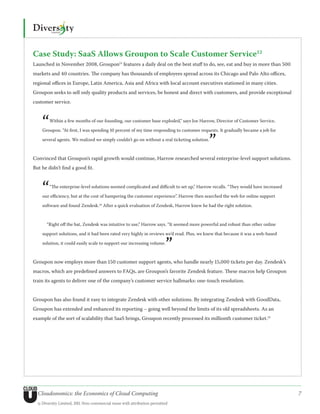 Case Study: SaaS Allows Groupon to Scale Customer Service12
Launched in November 2008, Groupon13 features a daily deal on the best stuff to do, see, eat and buy in more than 500
markets and 40 countries. The company has thousands of employees spread across its Chicago and Palo Alto offices,
regional offices in Europe, Latin America, Asia and Africa with local account executives stationed in many cities.
Groupon seeks to sell only quality products and services, be honest and direct with customers, and provide exceptional
customer service.



    “   Within a few months of our founding, our customer base exploded,” says Joe Harrow, Director of Customer Service,

    Groupon. “At first, I was spending 10 percent of my time responding to customer requests. It gradually became a job for


                                                                                           ”
    several agents. We realized we simply couldn’t go on without a real ticketing solution.



Convinced that Groupon’s rapid growth would continue, Harrow researched several enterprise-level support solutions.
But he didn’t find a good fit.



    “   “The enterprise-level solutions seemed complicated and difficult to set up,” Harrow recalls. “They would have increased

    our efficiency, but at the cost of hampering the customer experience”. Harrow then searched the web for online support

    software and found Zendesk.14 After a quick evaluation of Zendesk, Harrow knew he had the right solution.



       “Right off the bat, Zendesk was intuitive to use,” Harrow says. “It seemed more powerful and robust than other online

    support solutions, and it had been rated very highly in reviews we’d read. Plus, we knew that because it was a web-based

    solution, it could easily scale to support our increasing volume.
                                                                         ”    



Groupon now employs more than 150 customer support agents, who handle nearly 15,000 tickets per day. Zendesk’s
macros, which are predefined answers to FAQs, are Groupon’s favorite Zendesk feature. These macros help Groupon
train its agents to deliver one of the company’s customer service hallmarks: one-touch resolution.


Groupon has also found it easy to integrate Zendesk with other solutions. By integrating Zendesk with GoodData,
Groupon has extended and enhanced its reporting – going well beyond the limits of its old spreadsheets. As an
example of the sort of scalability that SaaS brings, Groupon recently processed its millionth customer ticket.15




  Cloudonomics: the Economics of Cloud Computing                                                                                  7
  © Diversity Limited, 2011 Non-commercial reuse with attribution permitted
 