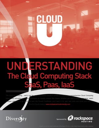 ™




UNDERSTANDING
  The Cloud Computing Stack
       SaaS, Paas, IaaS
The Cloud is confusing… well it can be, and that’s where CloudU™ comes in. CloudU is a comprehensive Cloud Computing
training and education curriculum developed by industry analyst Ben Kepes. Whether you read a single whitepaper, watch
a dozen webinars, or go all in and earn the CloudU Certificate, you’ll learn a lot, gain new skills and boost your resume.
                                Enroll in CloudU today at www.rackspaceclouduniversity.com




                                                                              Sponsored By:



                                              CloudU is a service mark/trademark of Rackspace US, Inc. in the United States and/or other countries
 